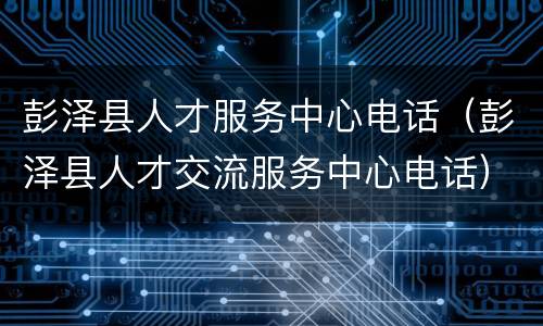 彭泽县人才服务中心电话（彭泽县人才交流服务中心电话）