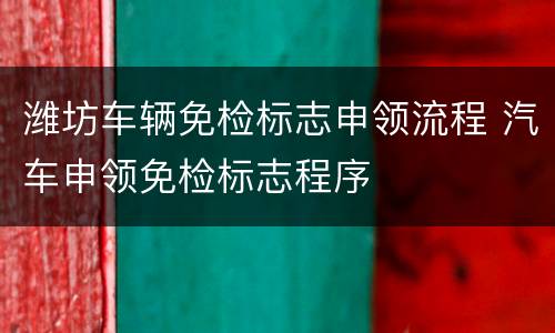 潍坊车辆免检标志申领流程 汽车申领免检标志程序
