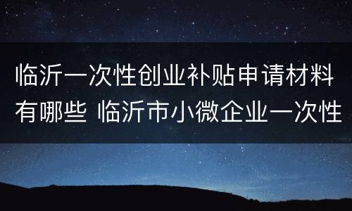 临沂一次性创业补贴申请材料有哪些 临沂市小微企业一次性创业补贴