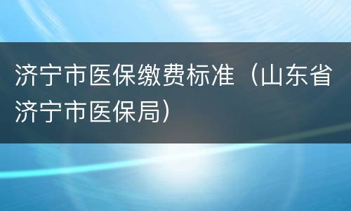 济宁市医保缴费标准（山东省济宁市医保局）