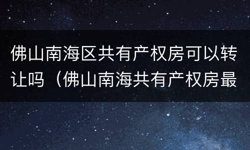 佛山南海区共有产权房可以转让吗（佛山南海共有产权房最新消息）