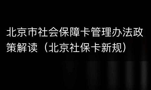 北京市社会保障卡管理办法政策解读（北京社保卡新规）