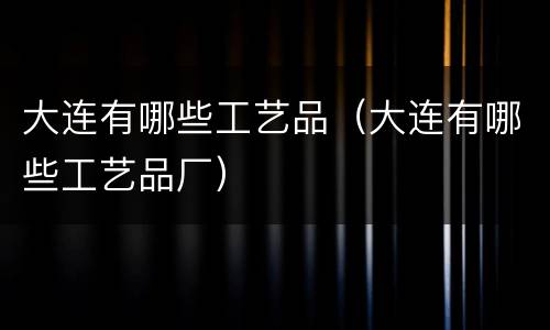 大连有哪些工艺品（大连有哪些工艺品厂）