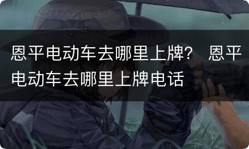 恩平电动车去哪里上牌？ 恩平电动车去哪里上牌电话