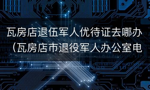 瓦房店退伍军人优待证去哪办（瓦房店市退役军人办公室电话）