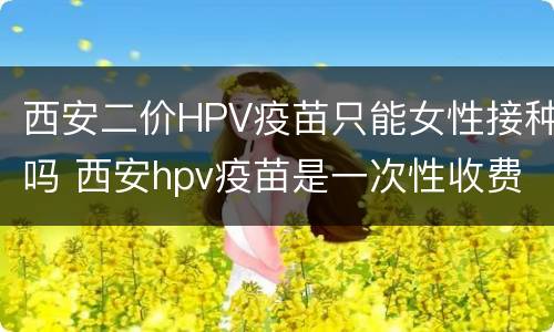 西安二价HPV疫苗只能女性接种吗 西安hpv疫苗是一次性收费吗