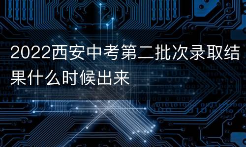 2022西安中考第二批次录取结果什么时候出来