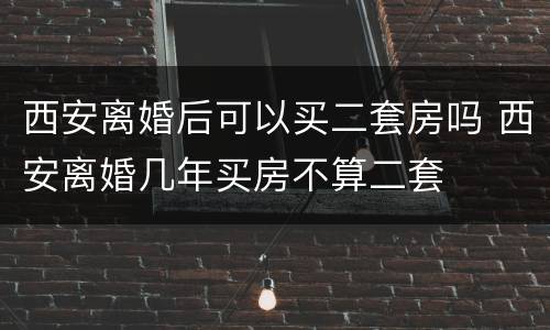 西安离婚后可以买二套房吗 西安离婚几年买房不算二套