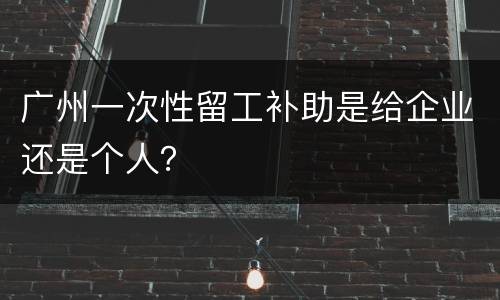 广州一次性留工补助是给企业还是个人？