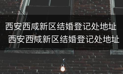 西安西咸新区结婚登记处地址 西安西咸新区结婚登记处地址在哪