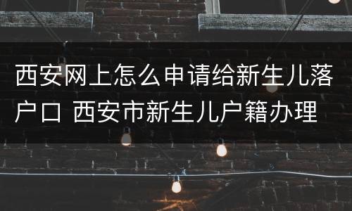 西安网上怎么申请给新生儿落户口 西安市新生儿户籍办理
