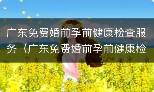 广东免费婚前孕前健康检查服务（广东免费婚前孕前健康检查服务中心）