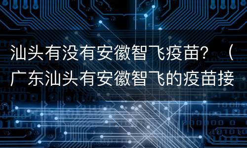 汕头有没有安徽智飞疫苗？（广东汕头有安徽智飞的疫苗接种点）