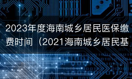 2023年度海南城乡居民医保缴费时间（2021海南城乡居民基本医疗保险 缴费时间）