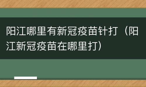 阳江哪里有新冠疫苗针打（阳江新冠疫苗在哪里打）