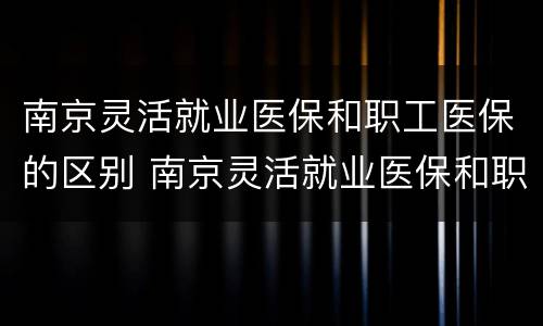 南京灵活就业医保和职工医保的区别 南京灵活就业医保和职工医保的区别是什么