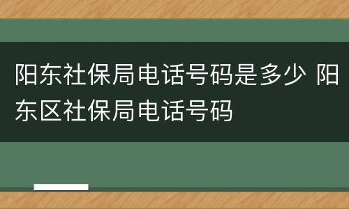 阳东社保局电话号码是多少 阳东区社保局电话号码