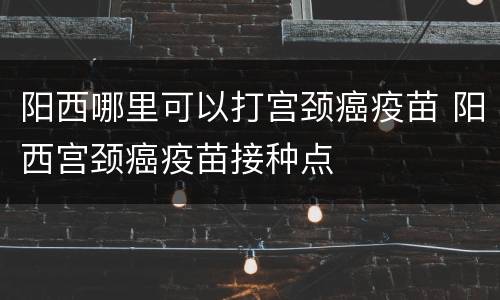 阳西哪里可以打宫颈癌疫苗 阳西宫颈癌疫苗接种点