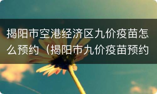 揭阳市空港经济区九价疫苗怎么预约（揭阳市九价疫苗预约电话）