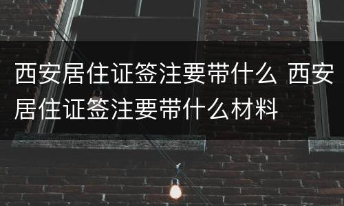 西安居住证签注要带什么 西安居住证签注要带什么材料