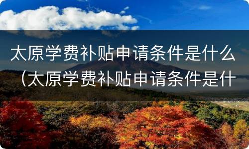 太原学费补贴申请条件是什么（太原学费补贴申请条件是什么呢）