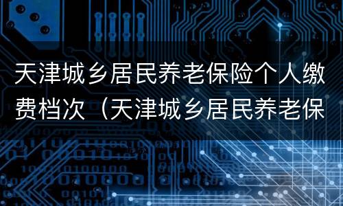 天津城乡居民养老保险个人缴费档次（天津城乡居民养老保险缴费档次哪个好）
