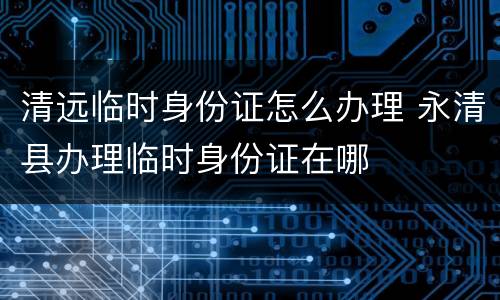 清远临时身份证怎么办理 永清县办理临时身份证在哪