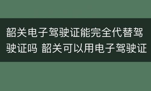 韶关电子驾驶证能完全代替驾驶证吗 韶关可以用电子驾驶证吗