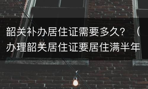 韶关补办居住证需要多久？（办理韶关居住证要居住满半年吗）