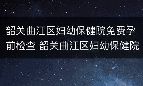 韶关曲江区妇幼保健院免费孕前检查 韶关曲江区妇幼保健院免费孕前检查多少钱