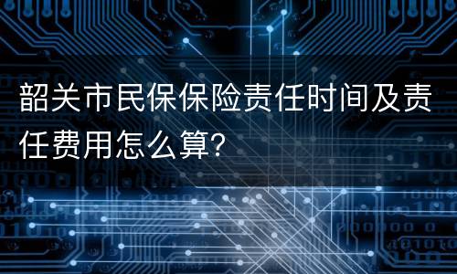 韶关市民保保险责任时间及责任费用怎么算？