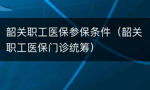 韶关职工医保参保条件（韶关职工医保门诊统筹）
