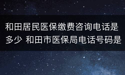 和田居民医保缴费咨询电话是多少 和田市医保局电话号码是多少