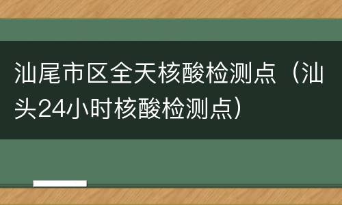 汕尾市区全天核酸检测点（汕头24小时核酸检测点）