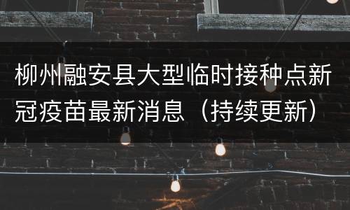 柳州融安县大型临时接种点新冠疫苗最新消息（持续更新）
