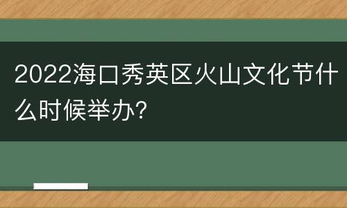 2022海口秀英区火山文化节什么时候举办？
