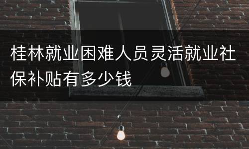 桂林就业困难人员灵活就业社保补贴有多少钱