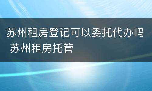苏州租房登记可以委托代办吗 苏州租房托管