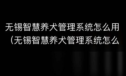 无锡智慧养犬管理系统怎么用（无锡智慧养犬管理系统怎么用啊）