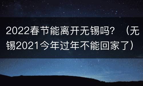2022春节能离开无锡吗？（无锡2021今年过年不能回家了）