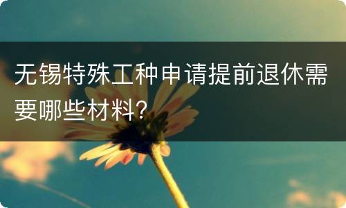 无锡特殊工种申请提前退休需要哪些材料?