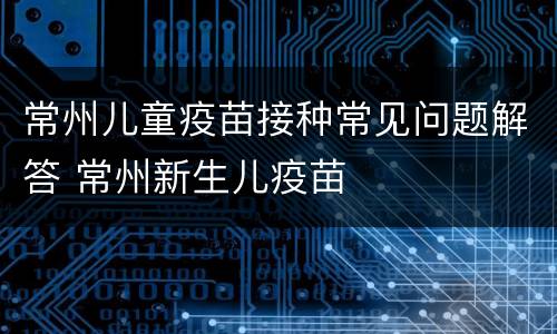 常州儿童疫苗接种常见问题解答 常州新生儿疫苗