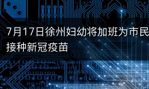 7月17日徐州妇幼将加班为市民接种新冠疫苗