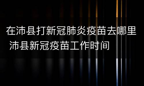 在沛县打新冠肺炎疫苗去哪里 沛县新冠疫苗工作时间