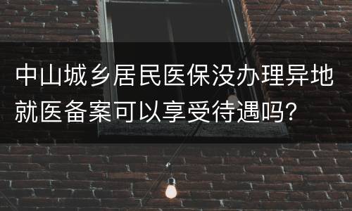 中山城乡居民医保没办理异地就医备案可以享受待遇吗？
