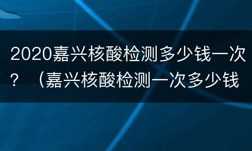 2020嘉兴核酸检测多少钱一次？（嘉兴核酸检测一次多少钱）