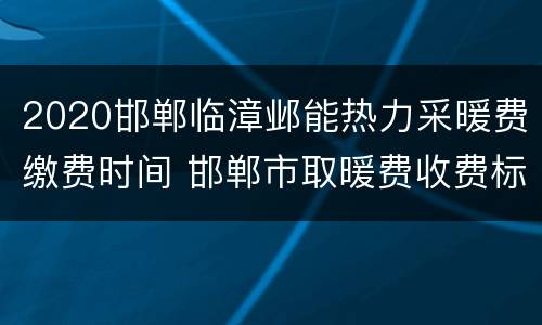 2020邯郸临漳邺能热力采暖费缴费时间 邯郸市取暖费收费标准2021