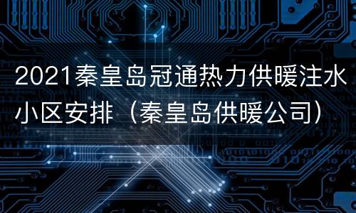 2021秦皇岛冠通热力供暖注水小区安排（秦皇岛供暖公司）