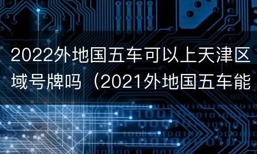 2022外地国五车可以上天津区域号牌吗（2021外地国五车能迁入天津吗）