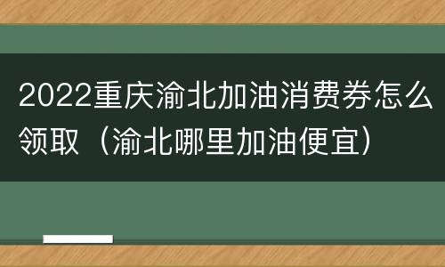 2022重庆渝北加油消费券怎么领取（渝北哪里加油便宜）